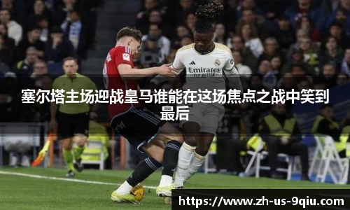 塞尔塔主场迎战皇马谁能在这场焦点之战中笑到最后
